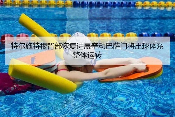 特尔施特根背部恢复进展牵动巴萨门将出球体系整体运转
