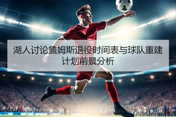 湖人讨论詹姆斯退役时间表与球队重建计划前景分析