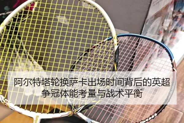 阿尔特塔轮换萨卡出场时间背后的英超争冠体能考量与战术平衡