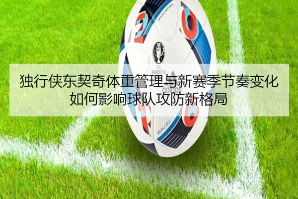 独行侠东契奇体重管理与新赛季节奏变化如何影响球队攻防新格局